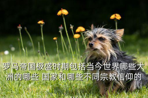羅馬帝國極盛時期包括當今世界哪些大洲的哪些 國家和哪些不同宗教信仰的...