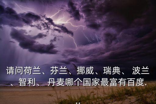 請(qǐng)問(wèn)荷蘭、芬蘭、挪威、瑞典、 波蘭、智利、 丹麥哪個(gè)國(guó)家最富有百度...