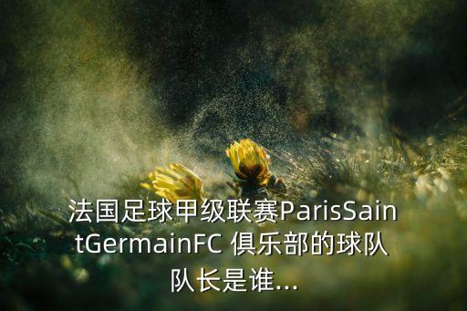 法國足球甲級聯(lián)賽ParisSaintGermainFC 俱樂部的球隊(duì)隊(duì)長是誰...