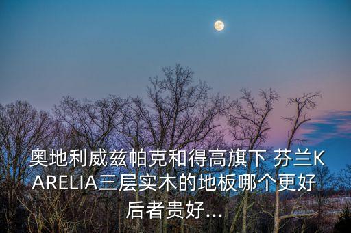  奧地利威茲帕克和得高旗下 芬蘭KARELIA三層實木的地板哪個更好后者貴好...