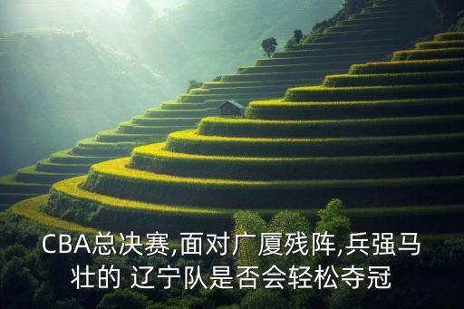 CBA總決賽,面對廣廈殘陣,兵強(qiáng)馬壯的 遼寧隊(duì)是否會輕松奪冠