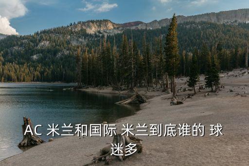 米蘭球迷 國(guó)米球迷哪個(gè)多,中國(guó)足球球迷最多最懂球