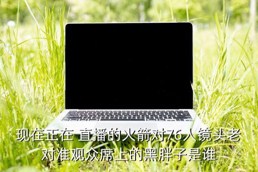 現(xiàn)在正在 直播的火箭對76人鏡頭老對準(zhǔn)觀眾席上的黑胖子是誰