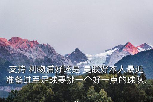 支持 利物浦好還是 曼聯(lián)好本人最近準(zhǔn)備進(jìn)軍足球要挑一個(gè)好一點(diǎn)的球隊(duì)...