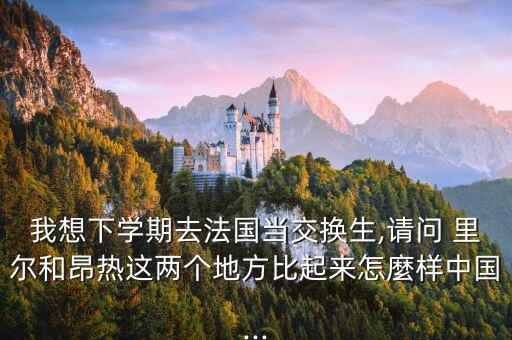 我想下學(xué)期去法國當(dāng)交換生,請問 里爾和昂熱這兩個地方比起來怎麼樣中國...