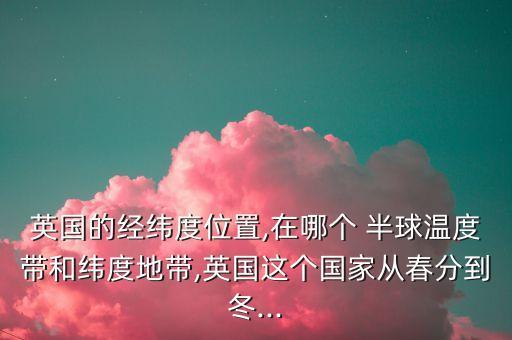英國的經(jīng)緯度位置,在哪個 半球溫度帶和緯度地帶,英國這個國家從春分到冬...