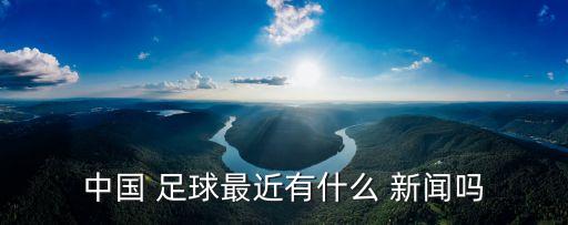 中國 足球最近有什么 新聞嗎