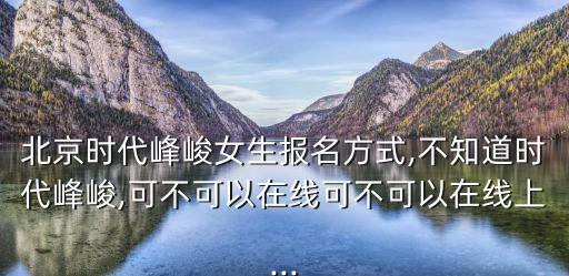 北京時(shí)代峰峻女生報(bào)名方式,不知道時(shí)代峰峻,可不可以在線(xiàn)可不可以在線(xiàn)上...