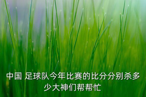 中國(guó) 足球隊(duì)今年比賽的比分分別殺多少大神們幫幫忙