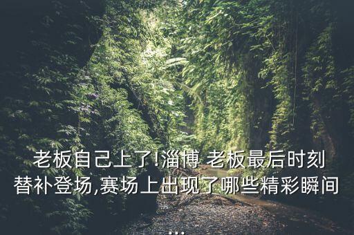  老板自己上了!淄博 老板最后時刻替補登場,賽場上出現了哪些精彩瞬間...
