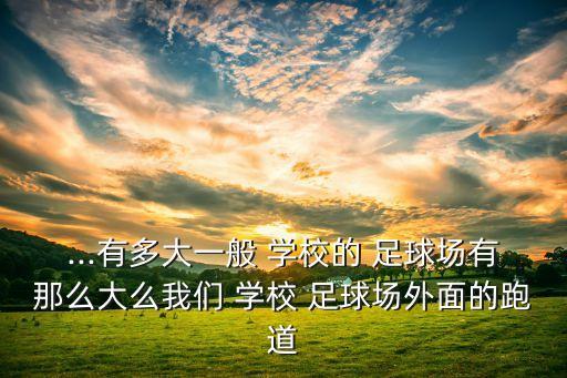 ...有多大一般 學(xué)校的 足球場(chǎng)有那么大么我們 學(xué)校 足球場(chǎng)外面的跑道