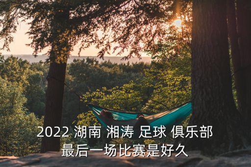 2022 湖南 湘濤 足球 俱樂部最后一場比賽是好久
