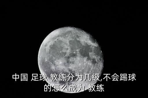 中國(guó) 足球 教練分為幾級(jí),不會(huì)踢球的怎么成為 教練