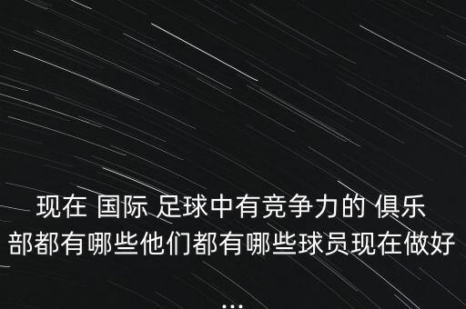 現(xiàn)在 國(guó)際 足球中有競(jìng)爭(zhēng)力的 俱樂(lè)部都有哪些他們都有哪些球員現(xiàn)在做好...