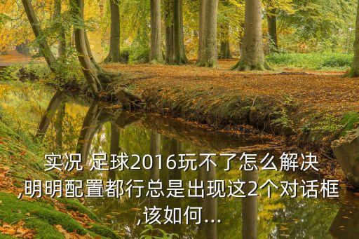  實(shí)況 足球2016玩不了怎么解決,明明配置都行總是出現(xiàn)這2個對話框,該如何...