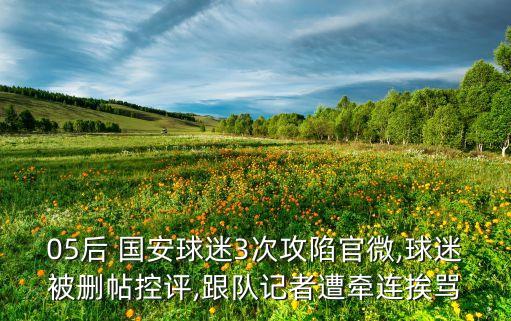 05后 國(guó)安球迷3次攻陷官微,球迷被刪帖控評(píng),跟隊(duì)記者遭牽連挨罵