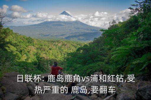 日聯(lián)杯: 鹿島鹿角vs浦和紅鉆,受熱嚴(yán)重的 鹿島,要翻車(chē)