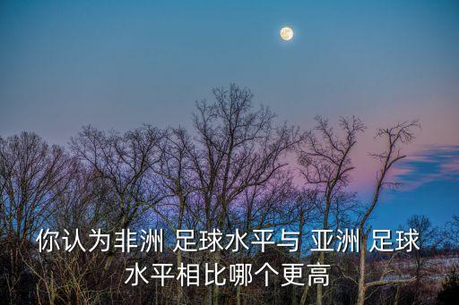 你認(rèn)為非洲 足球水平與 亞洲 足球水平相比哪個更高