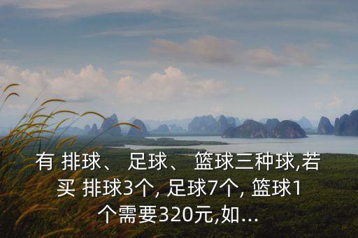 有 排球、 足球、 籃球三種球,若買 排球3個, 足球7個, 籃球1個需要320元,如...