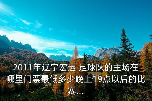 2011年遼寧宏運(yùn) 足球隊(duì)的主場(chǎng)在哪里門(mén)票最低多少晚上19點(diǎn)以后的比賽...