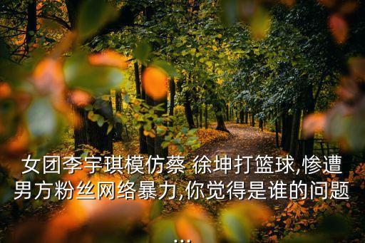 女團(tuán)李宇琪模仿蔡 徐坤打籃球,慘遭男方粉絲網(wǎng)絡(luò)暴力,你覺(jué)得是誰(shuí)的問(wèn)題...