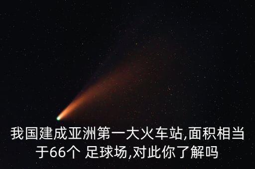 我國建成亞洲第一大火車站,面積相當(dāng)于66個(gè) 足球場,對此你了解嗎