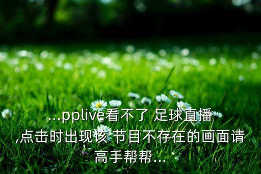...pplive看不了 足球直播,點(diǎn)擊時出現(xiàn)該 節(jié)目不存在的畫面請高手幫幫...