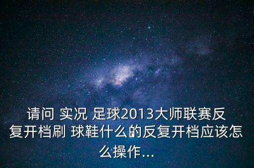 請問 實況 足球2013大師聯(lián)賽反復開檔刷 球鞋什么的反復開檔應該怎么操作...
