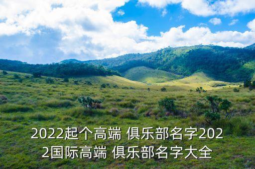 2022起個(gè)高端 俱樂部名字2022國(guó)際高端 俱樂部名字大全