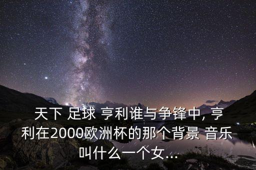  天下 足球 亨利誰與爭鋒中, 亨利在2000歐洲杯的那個(gè)背景 音樂叫什么一個(gè)女...
