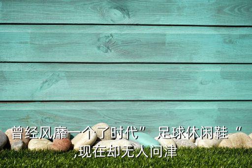 曾經(jīng)風(fēng)靡一個了時代” 足球休閑鞋“,現(xiàn)在卻無人問津