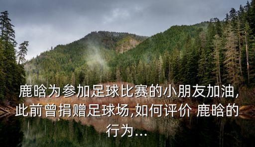  鹿晗為參加足球比賽的小朋友加油,此前曾捐贈(zèng)足球場(chǎng),如何評(píng)價(jià) 鹿晗的行為...