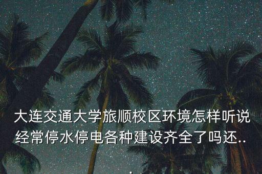 大連交通大學(xué)旅順校區(qū)環(huán)境怎樣聽說經(jīng)常停水停電各種建設(shè)齊全了嗎還...