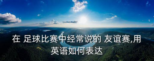 在 足球比賽中經(jīng)常說(shuō)的 友誼賽,用英語(yǔ)如何表達(dá)