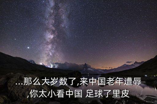 ...那么大歲數(shù)了,來中國老年遭辱,你太小看中國 足球了里皮