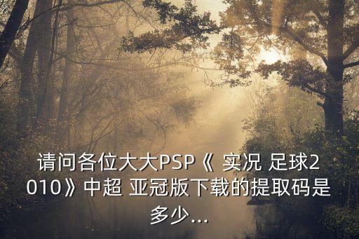 請(qǐng)問各位大大PSP《 實(shí)況 足球2010》中超 亞冠版下載的提取碼是多少...
