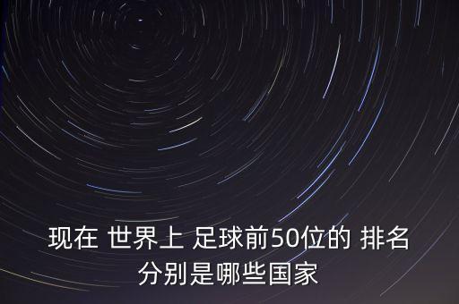 現(xiàn)在 世界上 足球前50位的 排名分別是哪些國家