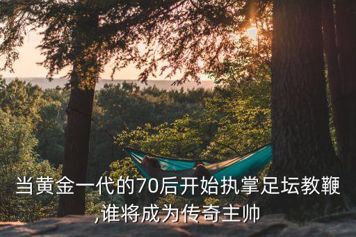 當(dāng)黃金一代的70后開始執(zhí)掌足壇教鞭,誰將成為傳奇主帥