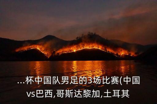 ...杯中國(guó)隊(duì)男足的3場(chǎng)比賽(中國(guó)vs巴西,哥斯達(dá)黎加,土耳其