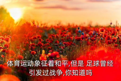 體育運(yùn)動(dòng)象征著和平,但是 足球曾經(jīng)引發(fā)過戰(zhàn)爭(zhēng),你知道嗎