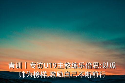 青訓(xùn)丨專訪U19主教練樂(lè)倍思:以瓜帥為榜樣,激勵(lì)自己不斷前行