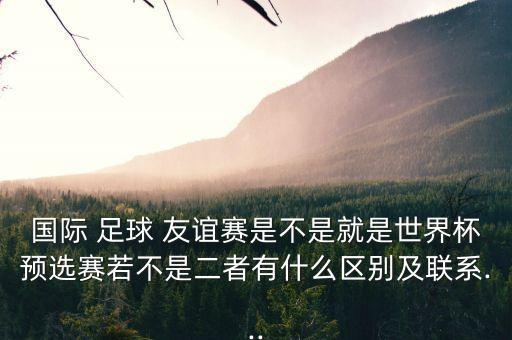 國際 足球 友誼賽是不是就是世界杯預選賽若不是二者有什么區(qū)別及聯(lián)系...