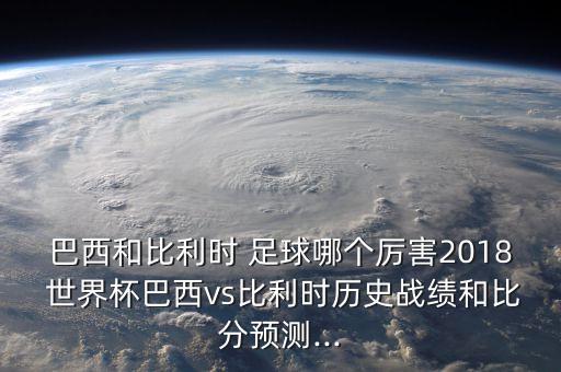 巴西和比利時 足球哪個厲害2018 世界杯巴西vs比利時歷史戰(zhàn)績和比分預測...